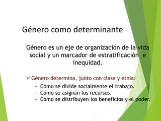 Género es un eje de organización de la vida
social y un marcador de estratificación e
inequidad.
 Género determina, junto con clase y etnia:
- Cómo se divide socialmente el trabajo.
- Cómo se asignan los recursos.
- Cómo se distribuyen los beneficios y el poder.
 