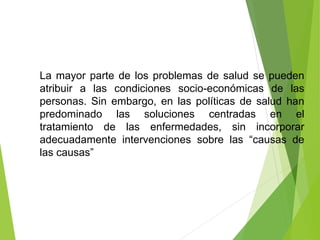 La mayor parte de los problemas de salud se pueden
atribuir a las condiciones socio-económicas de las
personas. Sin embargo, en las políticas de salud han
predominado las soluciones centradas en el
tratamiento de las enfermedades, sin incorporar
adecuadamente intervenciones sobre las “causas de
las causas”
 