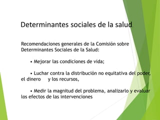 Recomendaciones generales de la Comisión sobre
Determinantes Sociales de la Salud:
• Mejorar las condiciones de vida;
• Luchar contra la distribución no equitativa del poder,
el dinero y los recursos,
• Medir la magnitud del problema, analizarlo y evaluar
los efectos de las intervenciones
 