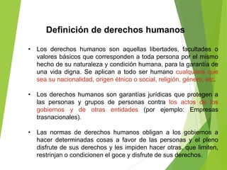 Definición de derechos humanos
• Los derechos humanos son aquellas libertades, facultades o
valores básicos que corresponden a toda persona por el mismo
hecho de su naturaleza y condición humana, para la garantía de
una vida digna. Se aplican a todo ser humano cualquiera que
sea su nacionalidad, origen étnico o social, religión, género, etc.
• Los derechos humanos son garantías jurídicas que protegen a
las personas y grupos de personas contra los actos de los
gobiernos y de otras entidades (por ejemplo: Empresas
trasnacionales).
• Las normas de derechos humanos obligan a los gobiernos a
hacer determinadas cosas a favor de las personas y el pleno
disfrute de sus derechos y les impiden hacer otras, que limiten,
restrinjan o condicionen el goce y disfrute de sus derechos.
 
