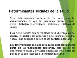 Determinantes sociales de la salud.
“Los determinantes sociales de la salud son las
circunstancias en que las personas nacen, crecen,
viven, trabajan y envejecen, incluido el sistema de
salud.
Esas circunstancias son el resultado de la distribución del
dinero, el poder y los recursos a nivel mundial, nacional
y local, que depende a su vez de las políticas adoptadas.
Los determinantes sociales de la salud explican la mayor
parte de las inequidades sanitarias, esto es, de las
diferencias injustas y evitables observadas en y entre los
países en lo que respecta a la situación sanitaria”
 
