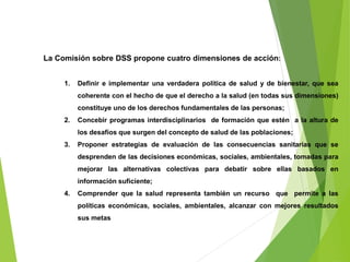 La Comisión sobre DSS propone cuatro dimensiones de acción:
1. Definir e implementar una verdadera política de salud y de bienestar, que sea
coherente con el hecho de que el derecho a la salud (en todas sus dimensiones)
constituye uno de los derechos fundamentales de las personas;
2. Concebir programas interdisciplinarios de formación que estén a la altura de
los desafíos que surgen del concepto de salud de las poblaciones;
3. Proponer estrategias de evaluación de las consecuencias sanitarias que se
desprenden de las decisiones económicas, sociales, ambientales, tomadas para
mejorar las alternativas colectivas para debatir sobre ellas basados en
información suficiente;
4. Comprender que la salud representa también un recurso que permite a las
políticas económicas, sociales, ambientales, alcanzar con mejores resultados
sus metas
 