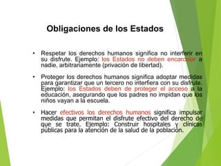 Obligaciones de los Estados
• Respetar los derechos humanos significa no interferir en
su disfrute. Ejemplo: los Estados no deben encarcelar a
nadie, arbitrariamente (privación de libertad).
• Proteger los derechos humanos significa adoptar medidas
para garantizar que un tercero no interfiera con su disfrute.
Ejemplo: los Estados deben de proteger el acceso a la
educación, asegurando que los padres no impidan que los
niños vayan a la escuela.
• Hacer efectivos los derechos humanos significa impulsar
medidas que permitan el disfrute efectivo del derecho de
que se trate. Ejemplo: Construir hospitales y clínicas
públicas para la atención de la salud de la población.
 