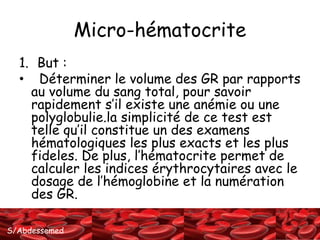 S/Abdessemed
Micro-hématocrite
1. But :
• Déterminer le volume des GR par rapports
au volume du sang total, pour savoir
rapidement s’il existe une anémie ou une
polyglobulie.la simplicité de ce test est
telle qu’il constitue un des examens
hématologiques les plus exacts et les plus
fideles. De plus, l’hématocrite permet de
calculer les indices érythrocytaires avec le
dosage de l’hémoglobine et la numération
des GR.
 