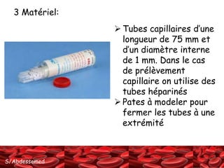 S/Abdessemed
 Tubes capillaires d’une
longueur de 75 mm et
d’un diamètre interne
de 1 mm. Dans le cas
de prélèvement
capillaire on utilise des
tubes héparinés
 Pates à modeler pour
fermer les tubes à une
extrémité
3 Matériel:
 