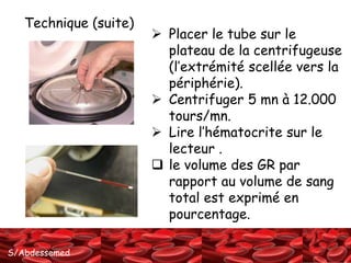 S/Abdessemed
 Placer le tube sur le
plateau de la centrifugeuse
(l’extrémité scellée vers la
périphérie).
 Centrifuger 5 mn à 12.000
tours/mn.
 Lire l’hématocrite sur le
lecteur .
 le volume des GR par
rapport au volume de sang
total est exprimé en
pourcentage.
Technique (suite)
 