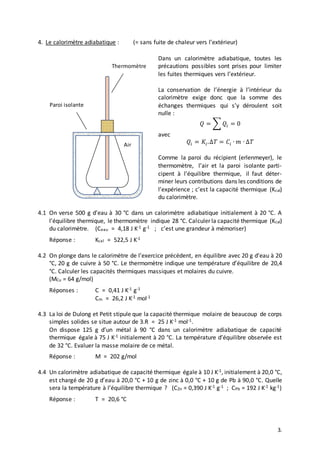 3.
4. Le calorimètre adiabatique : (= sans fuite de chaleur vers l’extérieur)
Dans un calorimètre adiabatique, toutes les
précautions possibles sont prises pour limiter
les fuites thermiques vers l’extérieur.
La conservation de l’énergie à l’intérieur du
calorimètre exige donc que la somme des
échanges thermiques qui s’y déroulent soit
nulle :
𝑄 = ∑ 𝑄𝑖 = 0
avec
𝑄𝑖 = 𝐾𝑖.∆𝑇 = 𝐶𝑖 ∙ 𝑚 ∙ ∆𝑇
Comme la paroi du récipient (erlenmeyer), le
thermomètre, l’air et la paroi isolante parti-
cipent à l’équilibre thermique, il faut déter-
miner leurs contributions dans les conditions de
l’expérience ; c’est la capacité thermique (Kcal)
du calorimètre.
4.1 On verse 500 g d’eau à 30 °C dans un calorimètre adiabatique initialement à 20 °C. A
l’équilibre thermique, le thermomètre indique 28 °C. Calculer la capacité thermique (Kcal)
du calorimètre. (Ceau = 4,18 J K-1 g-1 ; c’est une grandeur à mémoriser)
Réponse : Kcal = 522,5 J K-1
4.2 On plonge dans le calorimètre de l’exercice précédent, en équilibre avec 20 g d’eau à 20
°C, 20 g de cuivre à 50 °C. Le thermomètre indique une température d’équilibre de 20,4
°C. Calculer les capacités thermiques massiques et molaires du cuivre.
(MCu = 64 g/mol)
Réponses : C = 0,41 J K-1 g-1
Cm = 26,2 J K-1 mol-1
4.3 La loi de Dulong et Petit stipule que la capacité thermique molaire de beaucoup de corps
simples solides se situe autour de 3.R = 25 J K-1 mol-1.
On dispose 125 g d’un métal à 90 °C dans un calorimètre adiabatique de capacité
thermique égale à 75 J K-1 initialement à 20 °C. La température d’équilibre observée est
de 32 °C. Evaluer la masse molaire de ce métal.
Réponse : M = 202 g/mol
4.4 Un calorimètre adiabatique de capacité thermique égale à 10 J K-1, initialement à 20,0 °C,
est chargé de 20 g d’eau à 20,0 °C + 10 g de zinc à 0,0 °C + 10 g de Pb à 90,0 °C. Quelle
sera la température à l’équilibre thermique ? (CZn = 0,390 J K-1 g-1 ; CPb = 192 J K-1 kg-1)
Réponse : T = 20,6 °C
Thermomètre
Paroi isolante
Air
 