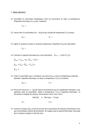 4.
5. Mode opératoire :
5.1 Assembler le calorimètre adiabatique selon les instructions et noter sa température
d’équilibre thermique (Text) avec l’extérieur.
Text =
5.2 Verser dans le calorimètre (m0  20 g) d’eau chaude de température (T0) connue.
m0 = T0 =
5.3 Agiter le système et noter la nouvelle température d’équilibre (Téq) du calorimètre.
Téq =
5.4 Calculer la capacité thermique (Kcal) du calorimètre. (Ceau = 4,18 J K-1 g-1)
𝑄𝑒𝑎𝑢 = 𝐶 𝑒𝑎𝑢 ∙ 𝑚0 ∙ (𝑇é𝑞 − 𝑇0) =
𝑄𝑐𝑎𝑙 = 𝐾𝑐𝑎𝑙 ∙ (𝑇é𝑞 − 𝑇𝑒𝑥𝑡) =
𝐾𝑐𝑎𝑙 =
5.5 Vider le calorimètre puis y introduire une masse (meau) d’eau à température ambiante.
Attendre l’équilibre thermique et noter la température (T0) à ce moment.
meau = T0 =
5.6 Peser une masse (m=  1 g) de chlorure d’ammonium qui est rapidement introduite, sous
agitation, dans le calorimètre. Noter la température (Téq) à l’équilibre thermique. La
dissolution complète du chlorure d’ammonium dans l’eau s’écrit :
NH4Cl(s) → NH4
+(aq) + Cl-(aq)
m = Téq =
5.7 Calculer la chaleur (Qdiss) mise en jeu lors de la dissolution du chlorure d’ammonium ainsi
que sonenthalpie molaire de dissolution. On suppose que lacapacitéthermique massique
de la solution est égale à celle de l’eau.
 