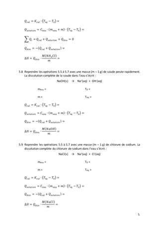 5.
𝑄𝑐𝑎𝑙 = 𝐾𝑐𝑎𝑙 ∙ (𝑇é𝑞 − 𝑇0) =
𝑄𝑠𝑜𝑙𝑢𝑡𝑖𝑜𝑛 = 𝐶 𝑒𝑎𝑢 ∙ ( 𝑚 𝑒𝑎𝑢 + 𝑚) ∙ (𝑇é𝑞 − 𝑇0) =
∑ 𝑄𝑖 = 𝑄𝑐𝑎𝑙 + 𝑄𝑠𝑜𝑙𝑢𝑡𝑖𝑜𝑛 + 𝑄 𝑑𝑖𝑠𝑠 = 0
𝑄 𝑑𝑖𝑠𝑠 = −( 𝑄𝑐𝑎𝑙 + 𝑄𝑠𝑜𝑙𝑢𝑡𝑖𝑜𝑛 ) =
∆𝐻 = 𝑄 𝑑𝑖𝑠𝑠 ∙
𝑀( 𝑁𝐻4 𝐶𝑙)
𝑚
=
5.8 Reprendre les opérations 5.5 à 5.7 avec une masse (m  1 g) de soude pesée rapidement.
La dissolution complète de la soude dans l’eau s’écrit :
NaOH(s) → Na+(aq) + OH-(aq)
meau = T0 =
m = Téq =
𝑄𝑐𝑎𝑙 = 𝐾𝑐𝑎𝑙 ∙ (𝑇é𝑞 − 𝑇0) =
𝑄𝑠𝑜𝑙𝑢𝑡𝑖𝑜𝑛 = 𝐶 𝑒𝑎𝑢 ∙ ( 𝑚 𝑒𝑎𝑢 + 𝑚) ∙ (𝑇é𝑞 − 𝑇0) =
𝑄 𝑑𝑖𝑠𝑠 = −( 𝑄𝑐𝑎𝑙 + 𝑄𝑠𝑜𝑙𝑢𝑡𝑖𝑜𝑛 ) =
∆𝐻 = 𝑄 𝑑𝑖𝑠𝑠 ∙
𝑀( 𝑁𝑎𝑂𝐻)
𝑚
=
5.9 Reprendre les opérations 5.5 à 5.7 avec une masse (m  1 g) de chlorure de sodium. La
dissolution complète du chlorure de sodium dans l’eau s’écrit :
NaCl(s) → Na+(aq) + Cl-(aq)
meau = T0 =
m = Téq =
𝑄𝑐𝑎𝑙 = 𝐾𝑐𝑎𝑙 ∙ (𝑇é𝑞 − 𝑇0) =
𝑄𝑠𝑜𝑙𝑢𝑡𝑖𝑜𝑛 = 𝐶 𝑒𝑎𝑢 ∙ ( 𝑚 𝑒𝑎𝑢 + 𝑚) ∙ (𝑇é𝑞 − 𝑇0) =
𝑄 𝑑𝑖𝑠𝑠 = −( 𝑄𝑐𝑎𝑙 + 𝑄𝑠𝑜𝑙𝑢𝑡𝑖𝑜𝑛 ) =
∆𝐻 = 𝑄 𝑑𝑖𝑠𝑠 ∙
𝑀( 𝑁𝑎𝐶𝑙)
𝑚
=
 