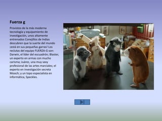 Fuerza g
Provistos de la más moderna
tecnología y equipamiento de
investigación, unos altamente
entrenados Conejillos de Indias
descubren que la suerte del mundo
¡está en sus pequeñas garras! Los
reclutas del equipo FUERZA-G son:
Darwin, el líder del escuadrón; Blaster,
un experto en armas con mucho
carisma; Juárez, una muy sexy
profesional de las artes marciales; el
experto en investigación secreta
Mooch; y un topo especialista en
informática, Speckles.
 