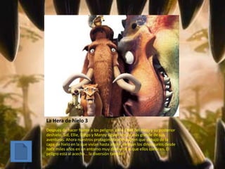 La Hera de hielo 3
Después de hacer frente a los peligros de la Edad del Hielo y su posterior
deshielo, Sid, Ellie, Diego y Manny siguen con la más grande de sus
aventuras. Ahora nuestros protagonistas descubren que debajo de la
capa de hielo en la que vivían hasta ahora, habitan los dinosaurios desde
hace miles años en un entorno muy diferente al que ellos conocen. El
peligro está al acecho… la diversión también
 