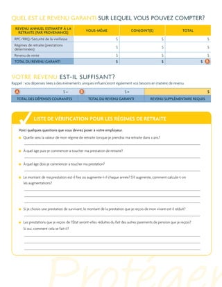 Quel est le revenu garanti sur lequel vous pouvez compter?
Revenu annuel estimatif à la
retraite (par provenance)

Vous-même

Conjoint(e)

TOTAL

RPC/RRQ/Sécurité de la vieillesse

$

$

$

Régimes de retraite (prestations
déterminées)

$

$

$

Revenu de rente

$

$

$

TOTAL DU REVENU GARANTI

$

$

$ b

Votre revenu est-il suffisant?
Rappel : vos dépenses liées à des événements uniques influenceront également vos besoins en matière de revenu.

A

$–

TOTAL DES DÉPENSES COURANTES

b

$

$=
TOTAL DU REVENU GARANTI

REVENU SUPPLÉMENTAIRE REQUIS

Liste de vérification pour les régimes de retraite
Voici quelques questions que vous devrez poser à votre employeur.
Q
 uelle sera la valeur de mon régime de retraite lorsque je prendrai ma retraite dans x ans?
À quel âge puis-je commencer à toucher ma prestation de retraite?
À quel âge dois-je commencer à toucher ma prestation?
Le montant de ma prestation est-il fixe ou augmente-t-il chaque année? S’il augmente, comment calcule-t-on
les augmentations?

Si je choisis une prestation de survivant, le montant de la prestation que je reçois de mon vivant est-il réduit?
Les prestations que je reçois de l’État seront-elles réduites du fait des autres paiements de pension que je reçois?
Si oui, comment cela se fait-il?

 