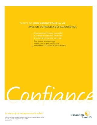PARLEZ DE MON ARGENT POUR LA VIE
AVEC UN CONSEILLER DÈS AUJOURD’HUI.
Nous sommes là pour vous aider
à atteindre la sécurité financière
à toutes les étapes de votre vie.
Pour plus de renseignements,
rendez-vous au www.sunlife.ca, ou
téléphonez au 1 877 SUN-LIFE (1 877 786-5433).

Confiance

La vie est plus radieuse sous le soleil

La Sun Life du Canada, compagnie d’assurance-vie est membre du groupe Financière Sun Life. 
© Sun Life du Canada, compagnie d’assurance-vie, 2013.
820-3555-09-13

 