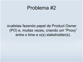 Problema #2
Analistas fazendo papel de Product Owner
(PO) e, muitas vezes, criando um “Proxy”
entre o time e o(s) stakeholder(s).
 