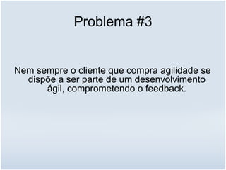 Problema #3
Nem sempre o cliente que compra agilidade se
dispõe a ser parte de um desenvolvimento
ágil, comprometendo o feedback.
 