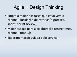 Agile + Design Thinking
• Empatia maior nas fases que envolvem o
cliente (Elucidação de estórias/hipóteses,
sprint, sprint review);
• Maior espaço para a colaboração (entre times,
cliente – time...);
• Experimentação guiada pelo serviço;
 
