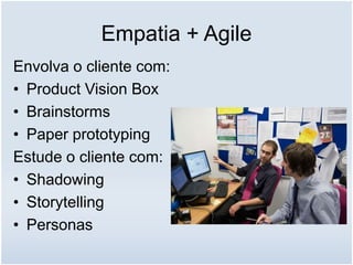 Empatia + Agile
Envolva o cliente com:
• Product Vision Box
• Brainstorms
• Paper prototyping
Estude o cliente com:
• Shadowing
• Storytelling
• Personas
 