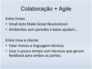 Colaboração + Agile
Entre times:
• Small Acts Make Great Revolutions!
• Ambientes sem paredes e baias ajudam...
Entre time e cliente:
• Falar menos a linguagem técnica;
• Usar o pouco tempo com técnicas que geram
feedback para ambas as partes;
 
