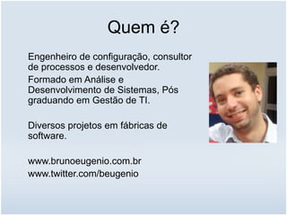 Quem é?
Engenheiro de configuração, consultor
de processos e desenvolvedor.
Formado em Análise e
Desenvolvimento de Sistemas, Pós
graduando em Gestão de TI.
Diversos projetos em fábricas de
software.
www.brunoeugenio.com.br
www.twitter.com/beugenio
 