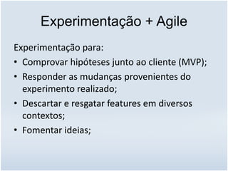 Experimentação + Agile
Experimentação para:
• Comprovar hipóteses junto ao cliente (MVP);
• Responder as mudanças provenientes do
experimento realizado;
• Descartar e resgatar features em diversos
contextos;
• Fomentar ideias;
 