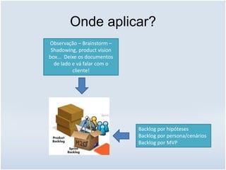 Onde aplicar?
Backlog por hipóteses
Backlog por persona/cenários
Backlog por MVP
Observação – Brainstorm –
Shadowing, product vision
box... Deixe os documentos
de lado e vá falar com o
cliente!
 