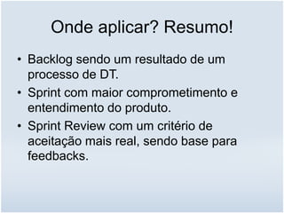 Onde aplicar? Resumo!
• Backlog sendo um resultado de um
processo de DT.
• Sprint com maior comprometimento e
entendimento do produto.
• Sprint Review com um critério de
aceitação mais real, sendo base para
feedbacks.
 