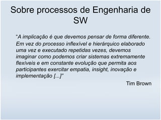 Sobre processos de Engenharia de
SW
“A implicação é que devemos pensar de forma diferente.
Em vez do processo inflexível e hierárquico elaborado
uma vez e executado repetidas vezes, devemos
imaginar como podemos criar sistemas extremamente
flexíveis e em constante evolução que permita aos
participantes exercitar empatia, insight, inovação e
implementação [...]”
Tim Brown
 