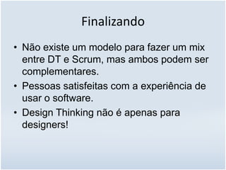 Finalizando
• Não existe um modelo para fazer um mix
entre DT e Scrum, mas ambos podem ser
complementares.
• Pessoas satisfeitas com a experiência de
usar o software.
• Design Thinking não é apenas para
designers!
 