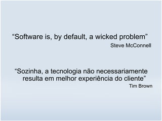 “Software is, by default, a wicked problem”
Steve McConnell
“Sozinha, a tecnologia não necessariamente
resulta em melhor experiência do cliente”
Tim Brown
 