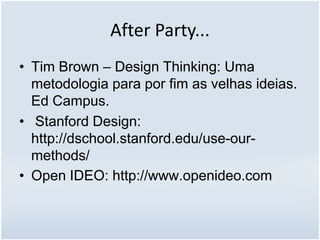 After Party...
• Tim Brown – Design Thinking: Uma
metodologia para por fim as velhas ideias.
Ed Campus.
• Stanford Design:
http://dschool.stanford.edu/use-our-
methods/
• Open IDEO: http://www.openideo.com/
 