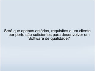 Será que apenas estórias, requisitos e um cliente
por perto são suficientes para desenvolver um
Software de qualidade?
 