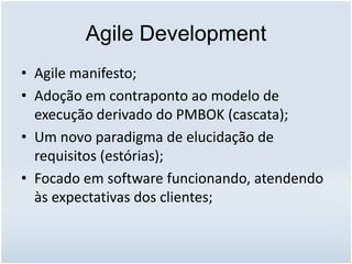 Agile Development
• Agile manifesto;
• Adoção em contraponto ao modelo de
execução derivado do PMBOK (cascata);
• Um novo paradigma de elucidação de
requisitos (estórias);
• Focado em software funcionando, atendendo
às expectativas dos clientes;
 