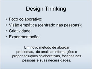 Design Thinking
• Foco colaborativo;
• Visão empática (centrado nas pessoas);
• Criatividade;
• Experimentação;
Um novo método de abordar
problemas, de analisar informações e
propor soluções colaborativas, focadas nas
pessoas e suas necessidades.
 