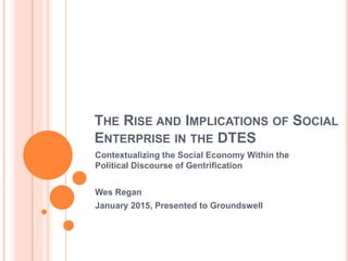 THE RISE AND IMPLICATIONS OF SOCIAL
ENTERPRISE IN THE DTES
Contextualizing the Social Economy Within the
Political Discourse of Gentrification
Wes Regan
January 2015, Presented to Groundswell
 
