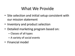 What We ProvideSite selection and initial setup consistent with our mission statementInventory and product selectionDetailed marketing program based on:Classes of all typesA variety of social eventsFinancial model