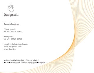 Business Enquiries

Nisarg Udeshi
M: +91 98220 66390

Kshitij Patil
M: +91 95525 02795

e-mail : info@designtells.com
www.designtells.com
www.there4.in




• Ahmedabad • Bangalore • Chennai • Delhi
• Goa • Hyderabad • Mumbai • Singapore • Bangkok
 