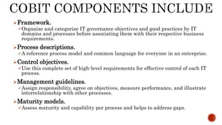 Framework.
Organize and categorize IT governance objectives and good practices by IT
domains and processes before associating them with their respective business
requirements.
Process descriptions.
A reference process model and common language for everyone in an enterprise.
Control objectives.
Use this complete set of high-level requirements for effective control of each IT
process.
Management guidelines.
Assign responsibility, agree on objectives, measure performance, and illustrate
interrelationship with other processes.
Maturity models.
Assess maturity and capability per process and helps to address gaps.
 
