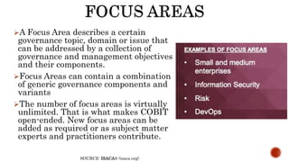 A Focus Area describes a certain
governance topic, domain or issue that
can be addressed by a collection of
governance and management objectives
and their components.
Focus Areas can contain a combination
of generic governance components and
variants
The number of focus areas is virtually
unlimited. That is what makes COBIT
open-ended. New focus areas can be
added as required or as subject matter
experts and practitioners contribute.
SOURCE: ISACA® (isaca.org)
 