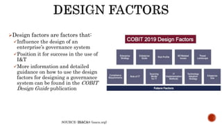Design factors are factors that:
Influence the design of an
enterprise’s governance system
Position it for success in the use of
I&T
More information and detailed
guidance on how to use the design
factors for designing a governance
system can be found in the COBIT
Design Guide publication
SOURCE: ISACA® (isaca.org)
 