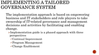 The implementation approach is based on empowering
business and IT stakeholders and role players to take
ownership of IT-related governance and management
decisions and activities by facilitating and enabling
change.
Implementation guide is a phased approach with three
perspectives
Continual Improvement
Program Management
Change Enablement
 