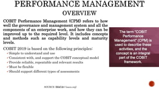 COBIT Performance Management (CPM) refers to how
well the governance and management system and all the
components of an enterprise work, and how they can be
improved up to the required level. It includes concepts
and methods such as capability levels and maturity
levels.
COBIT 2019 is based on the following principles:
Simple to understand and use
Consistent with, and support the COBIT conceptual model
Provide reliable, repeatable and relevant results
Must be flexible
Should support different types of assessments
SOURCE: ISACA® (isaca.org)
 