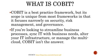 SOURCE: https://blogs.bmc.com/cobit/?print=pdf
COBIT is a best practice framework, but its
scope is unique from most frameworks in that
it focuses narrowly on security, risk
management, and governance.
If you’re looking to streamline business
processes, sync IT with business needs, alter
your IT infrastructure, or manage the multi-
cloud, COBIT isn’t the answer.
 