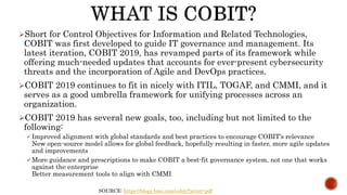 SOURCE: https://blogs.bmc.com/cobit/?print=pdf
Short for Control Objectives for Information and Related Technologies,
COBIT was first developed to guide IT governance and management. Its
latest iteration, COBIT 2019, has revamped parts of its framework while
offering much-needed updates that accounts for ever-present cybersecurity
threats and the incorporation of Agile and DevOps practices.
COBIT 2019 continues to fit in nicely with ITIL, TOGAF, and CMMI, and it
serves as a good umbrella framework for unifying processes across an
organization.
COBIT 2019 has several new goals, too, including but not limited to the
following:
 Improved alignment with global standards and best practices to encourage COBIT’s relevance
New open-source model allows for global feedback, hopefully resulting in faster, more agile updates
and improvements
 More guidance and prescriptions to make COBIT a best-fit governance system, not one that works
against the enterprise
Better measurement tools to align with CMMI
 