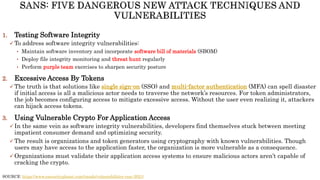 1. Testing Software Integrity
 To address software integrity vulnerabilities:
• Maintain software inventory and incorporate software bill of materials (SBOM)
• Deploy file integrity monitoring and threat hunt regularly
• Perform purple team exercises to sharpen security posture
2. Excessive Access By Tokens
 The truth is that solutions like single sign-on (SSO) and multi-factor authentication (MFA) can spell disaster
if initial access is all a malicious actor needs to traverse the network’s resources. For token administrators,
the job becomes configuring access to mitigate excessive access. Without the user even realizing it, attackers
can hijack access tokens.
3. Using Vulnerable Crypto For Application Access
 In the same vein as software integrity vulnerabilities, developers find themselves stuck between meeting
impatient consumer demand and optimizing security.
 The result is organizations and token generators using cryptography with known vulnerabilities. Though
users may have access to the application faster, the organization is more vulnerable as a consequence.
 Organizations must validate their application access systems to ensure malicious actors aren’t capable of
cracking the crypto.
SOURCE: https://www.esecurityplanet.com/trends/vulnerabilities-rsac-2021/
 