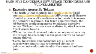 5. Excessive Access By Tokens
The truth is that solutions like single sign-on (SSO)
and multi-factor authentication (MFA) can spell disaster
if initial access is all a malicious actor needs to traverse
the network’s resources. For token administrators, the
job becomes configuring access to mitigate excessive
access. Without the user even realizing it, attackers can
hijack access tokens.
While the rate of returned data when organizations pay
the ransom has been high in the past, there’s no honour
among thieves.
Conti, Netwalker, and Sodinokibi are all recent
ransomware strains that re-extorted victims or
published network contents after the ransom had been
paid.
SOURCE: https://www.esecurityplanet.com/trends/vulnerabilities-rsac-2021/
 