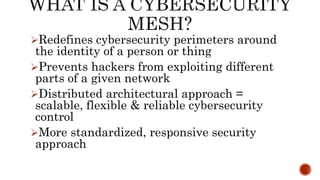 Redefines cybersecurity perimeters around
the identity of a person or thing
Prevents hackers from exploiting different
parts of a given network
Distributed architectural approach =
scalable, flexible & reliable cybersecurity
control
More standardized, responsive security
approach
 