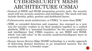 Instead of SIEM and SOAR integrating security tools, the security
mesh will use security analytics and intelligence. The mesh will also
include identity, policy, posture and dashboard layers.
Cybersecurity mesh architecture, or CSMA, “is more than XDR,”
XDR, or extended detection and response, has emerged as a new
way for security vendors to tie their products together in a unified
platform. XDR is a “potential foundation” for the security analytics
and intelligence that CSMA requires, as are SIEM and SOAR,
which “can add value” to the security analytics/intelligence layer in
a security mesh
Secure Access Service Edge (SASE) technology is a meshy approach
of delivering distinct functions in an integrated manner, but the
security mesh has “a broader scope.”
 