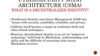 Traditional Identity and Access Management (IAM) has
“issues with security, scalability, reliability and privacy.
IAM has itself become a target in credential theft and
other attack techniques.
However, decentralized identity is as yet an “unproven
technology,” held back by Blockchain understanding and
skills and the difficulty of assessing risks across
Blockchain services.
WHAT IS A DECENTRALIZED IDENTITY?
 