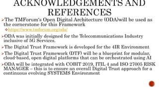 The TMForum's Open Digital Architecture (ODA)will be used as
the cornerstone for this Framework
https://www.tmforum.org/oda/
ODA was initially designed for the Telecommunications Industry
inclusive of 5G Services.
The Digital Trust Framework is developed for the 4IR Environment
The Digital Trust Framework (DTF) will be a blueprint for modular,
cloud-based, open digital platforms that can be orchestrated using AI
ODA will be integrated with COBIT 2019, ITIL 4 and ISO 27005 RISK
MANAGER – this is to ensure an overall Digital Trust approach for a
continuous evolving SYSTEMS Environment
 