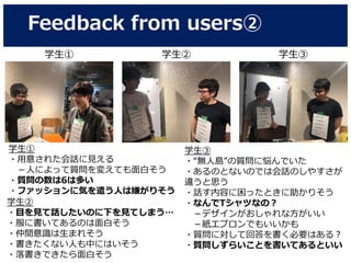 Feedback from users②
学生① 学生② 学生③
学生①
・用意された会話に見える
－人によって質問を変えても面白そう
・質問の数は6は多い
・ファッションに気を遣う人は嫌がりそう
学生②
・目を見て話したいのに下を見てしまう…
・服に書いてあるのは面白そう
・仲間意識は生まれそう
・書きたくない人も中にはいそう
・落書きできたら面白そう
学生③
・“無人島”の質問に悩んでいた
・あるのとないのでは会話のしやすさが
違うと思う
・話す内容に困ったときに助かりそう
・なんでTシャツなの？
－デザインがおしゃれな方がいい
－紙エプロンでもいいかも
・質問に対して回答を書く必要はある？
・質問しずらいことを書いてあるといい
 
